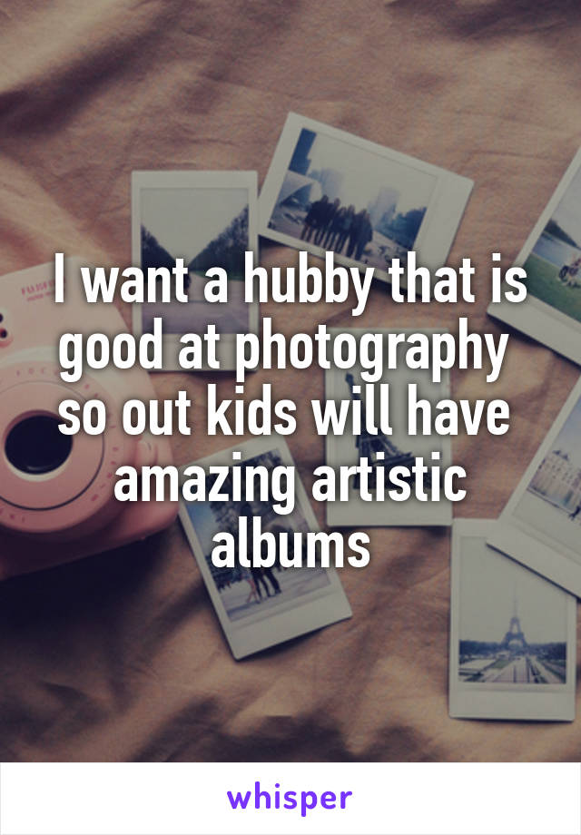 I want a hubby that is good at photography 
so out kids will have  amazing artistic albums