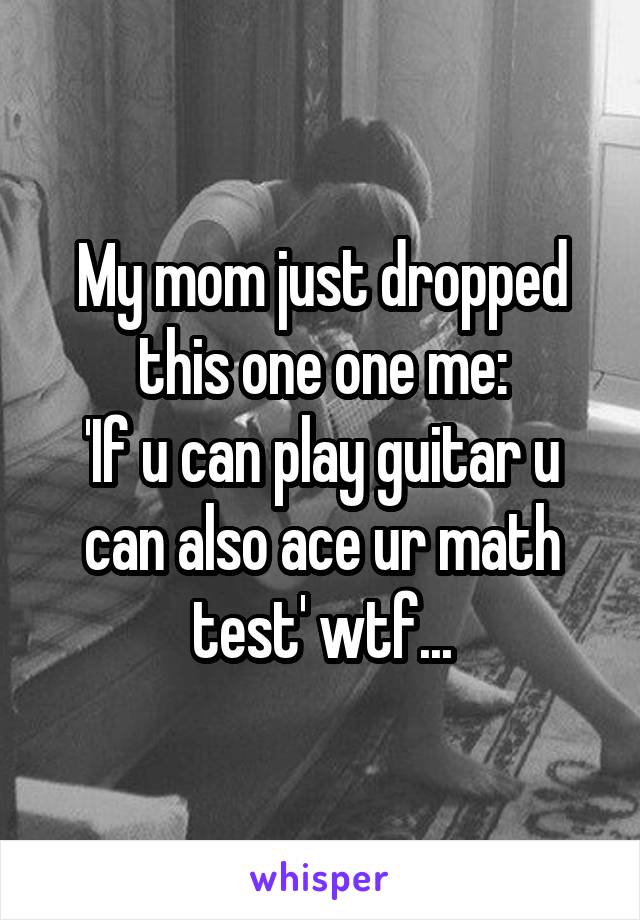 My mom just dropped this one one me:
'If u can play guitar u can also ace ur math test' wtf...