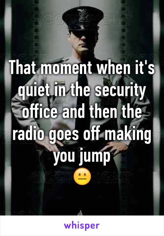 That moment when it's quiet in the security office and then the radio goes off making you jump
😐
