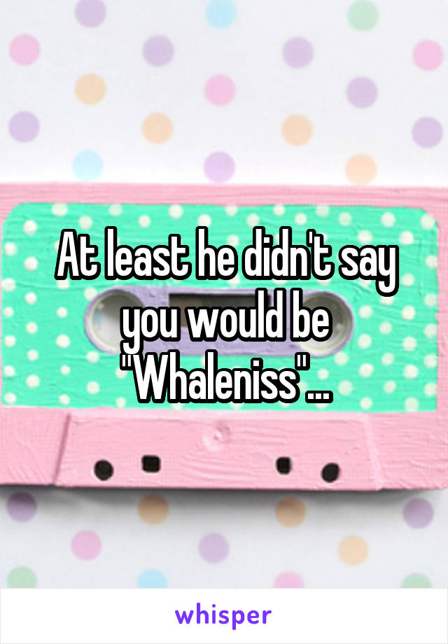 At least he didn't say you would be "Whaleniss"...