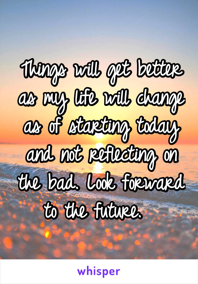 Things will get better as my life will change as of starting today and not reflecting on the bad. Look forward to the future.  