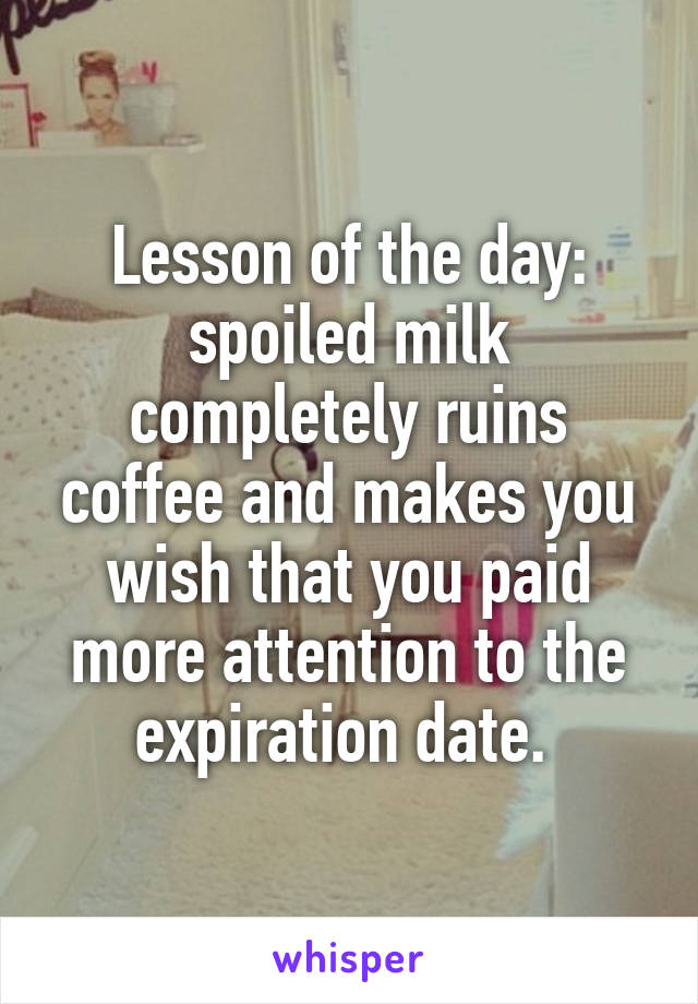 Lesson of the day: spoiled milk completely ruins coffee and makes you wish that you paid more attention to the expiration date. 
