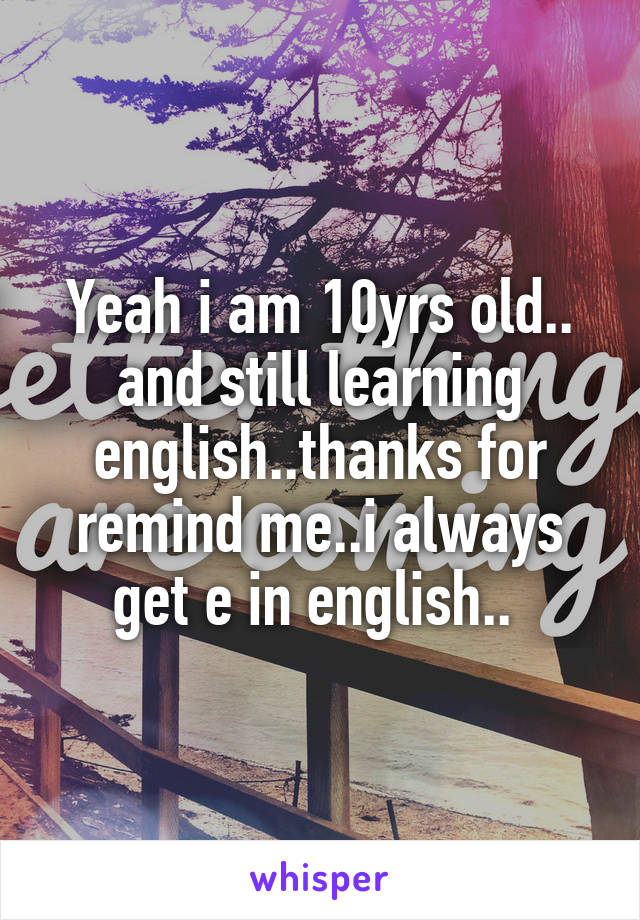 Yeah i am 10yrs old.. and still learning english..thanks for remind me..i always get e in english.. 