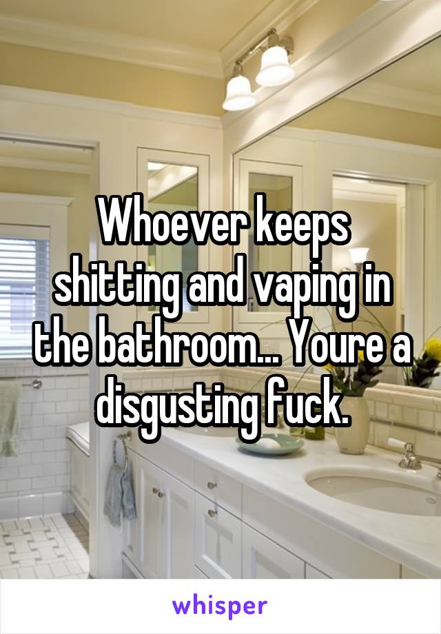 Whoever keeps shitting and vaping in the bathroom... Youre a disgusting fuck.