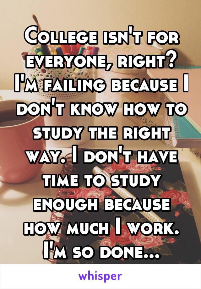 College isn't for everyone, right? I'm failing because I don't know how to study the right way. I don't have time to study enough because how much I work. I'm so done...