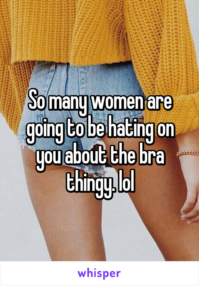 So many women are going to be hating on you about the bra thingy. lol