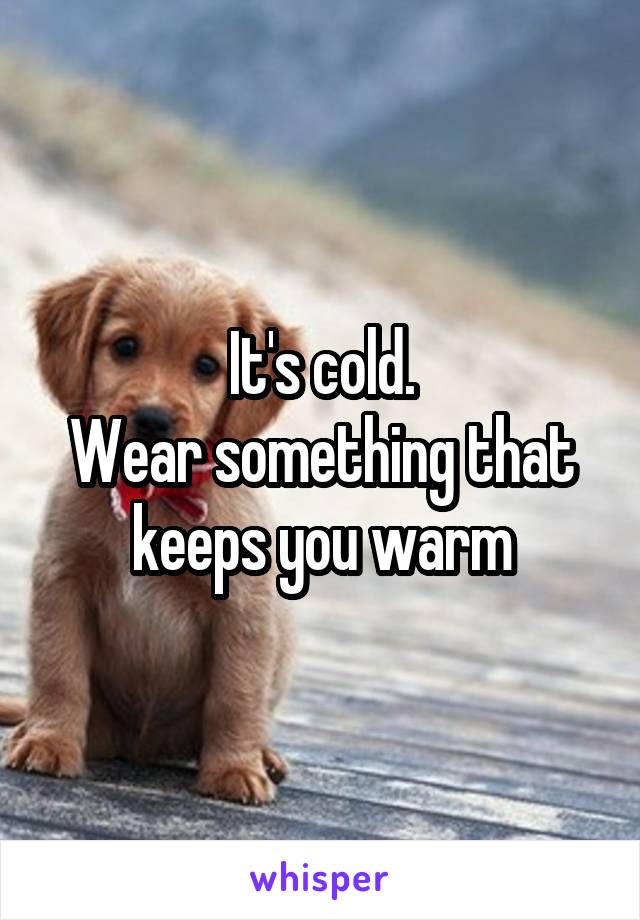 It's cold.
Wear something that keeps you warm