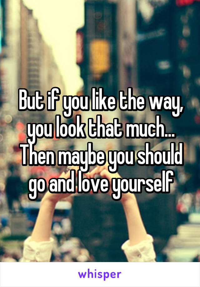 But if you like the way, you look that much...
Then maybe you should go and love yourself