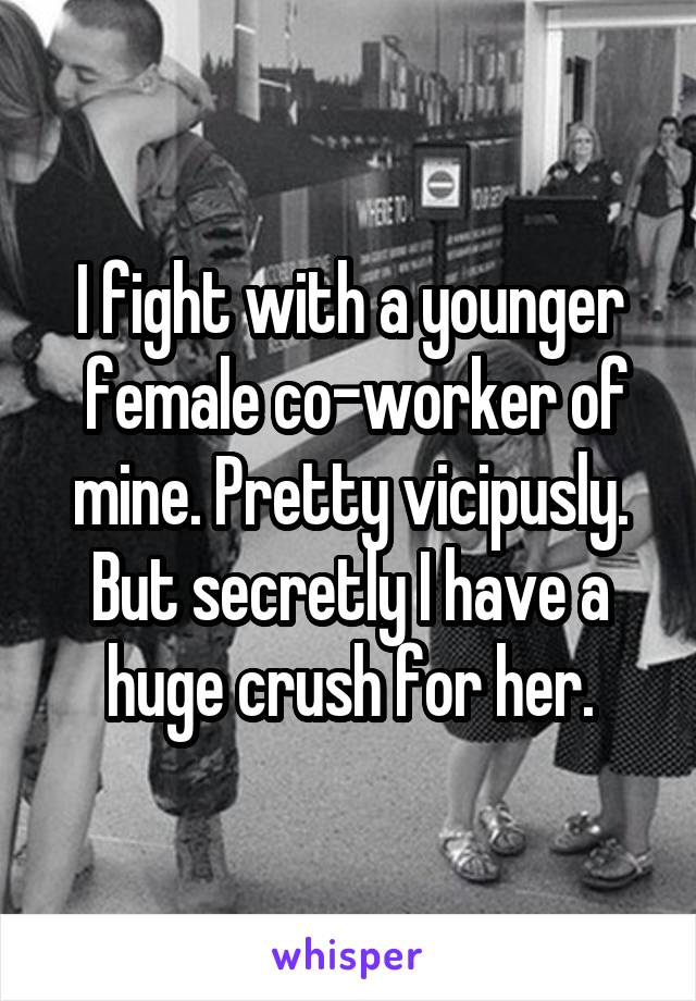 I fight with a younger
 female co-worker of mine. Pretty vicipusly. But secretly I have a huge crush for her.
