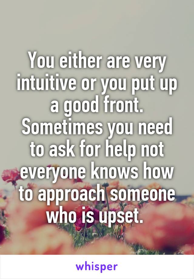 You either are very intuitive or you put up a good front. Sometimes you need to ask for help not everyone knows how to approach someone who is upset. 