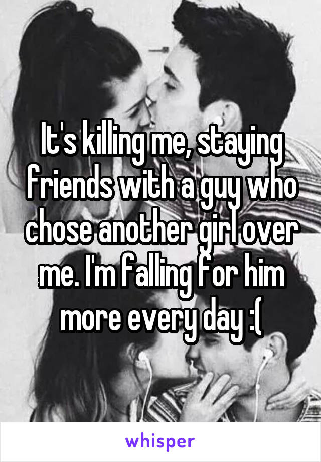 It's killing me, staying friends with a guy who chose another girl over me. I'm falling for him more every day :(