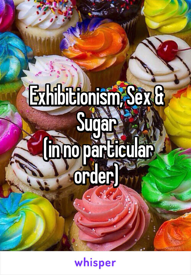 Exhibitionism, Sex & Sugar
 (in no particular order)