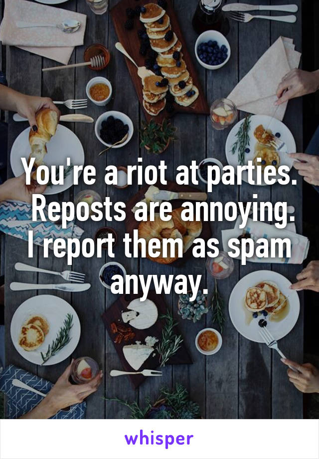 You're a riot at parties.  Reposts are annoying. I report them as spam anyway.