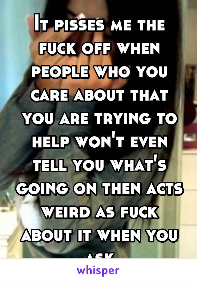 It pisses me the fuck off when people who you care about that you are trying to help won't even tell you what's going on then acts weird as fuck about it when you ask