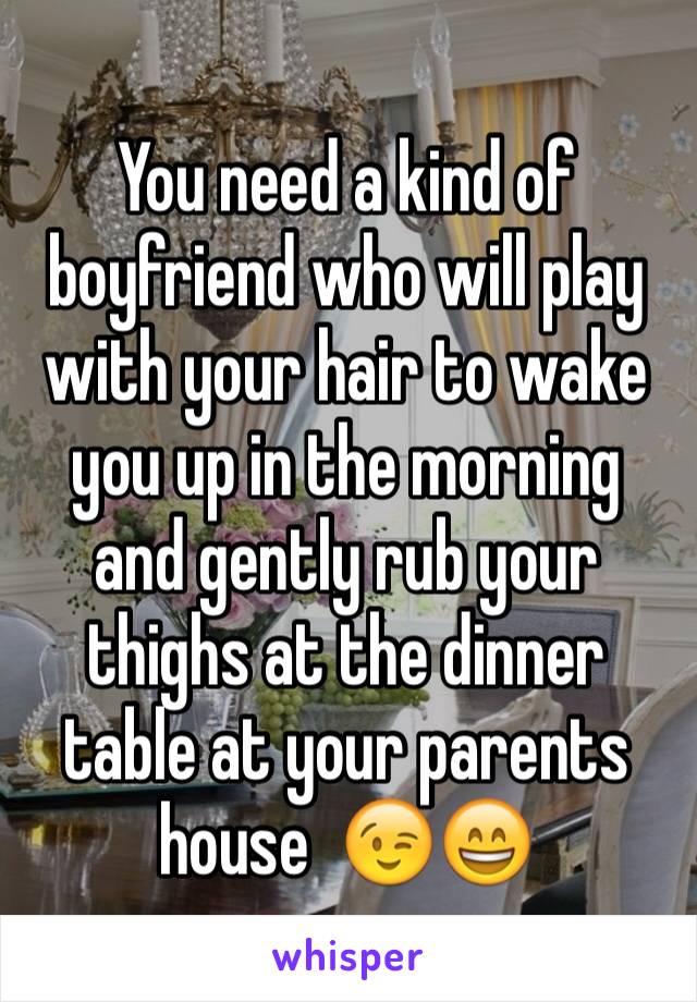 You need a kind of boyfriend who will play with your hair to wake you up in the morning and gently rub your thighs at the dinner table at your parents house  😉😄