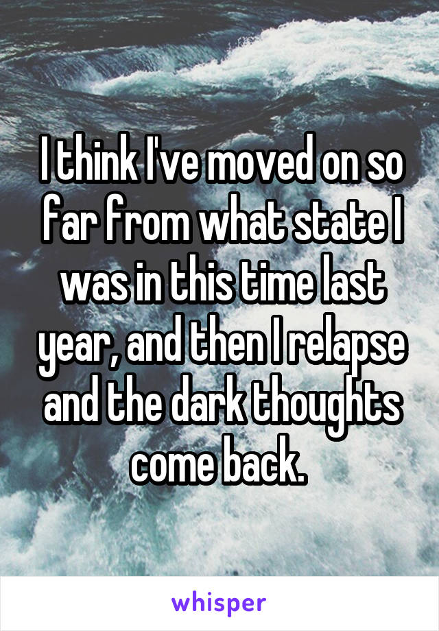 I think I've moved on so far from what state I was in this time last year, and then I relapse and the dark thoughts come back. 