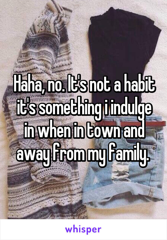 Haha, no. It's not a habit it's something i indulge in when in town and away from my family. 