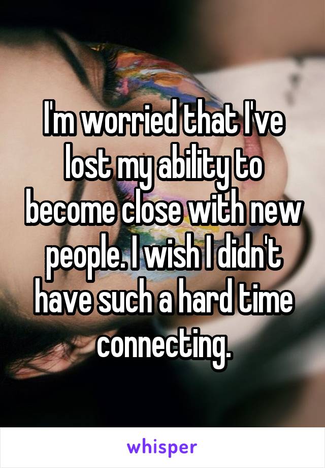 I'm worried that I've lost my ability to become close with new people. I wish I didn't have such a hard time connecting.