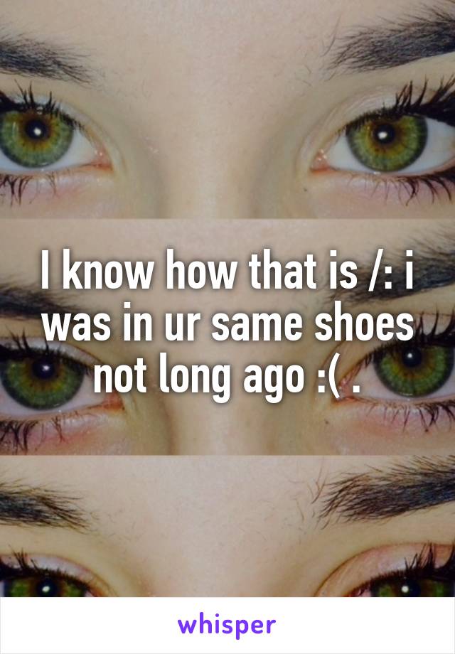I know how that is /: i was in ur same shoes not long ago :( .