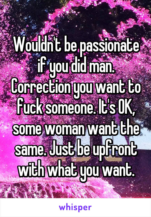 Wouldn't be passionate if you did man. Correction you want to fuck someone. It's OK, some woman want the same. Just be upfront with what you want.