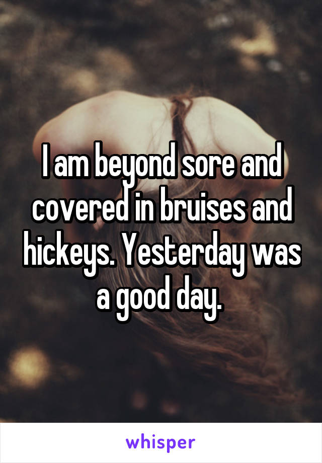I am beyond sore and covered in bruises and hickeys. Yesterday was a good day. 
