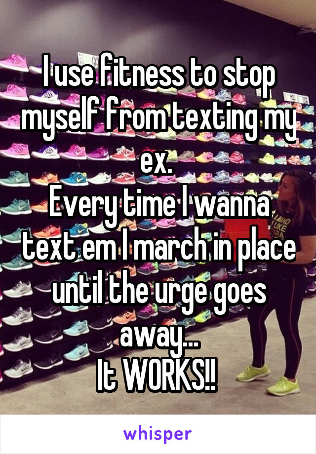 I use fitness to stop myself from texting my ex. 
Every time I wanna text em I march in place until the urge goes away...
It WORKS!! 