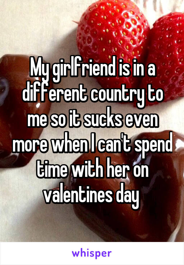 My girlfriend is in a different country to me so it sucks even more when I can't spend time with her on valentines day 