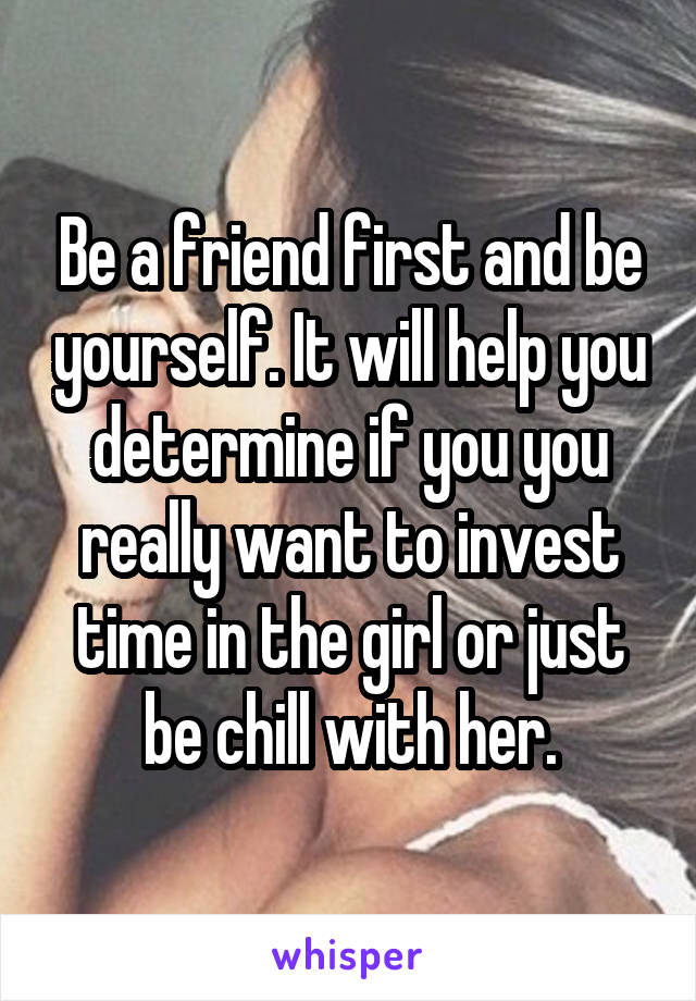 Be a friend first and be yourself. It will help you determine if you you really want to invest time in the girl or just be chill with her.