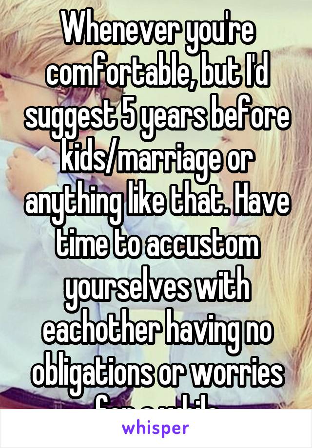 Whenever you're comfortable, but I'd suggest 5 years before kids/marriage or anything like that. Have time to accustom yourselves with eachother having no obligations or worries for a while