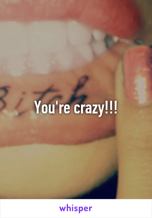 You're crazy!!!