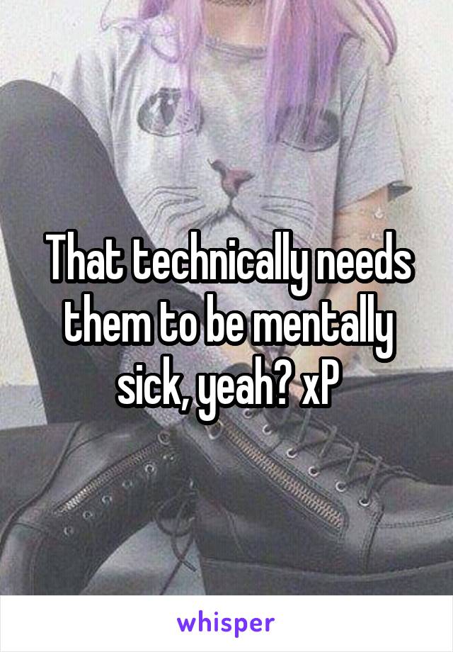 That technically needs them to be mentally sick, yeah? xP