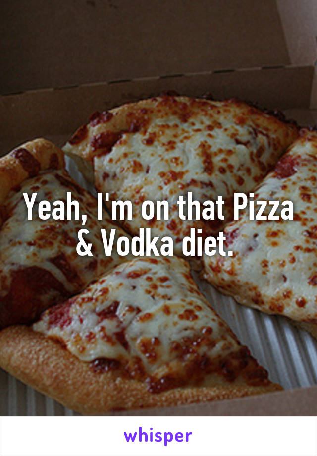 Yeah, I'm on that Pizza & Vodka diet. 