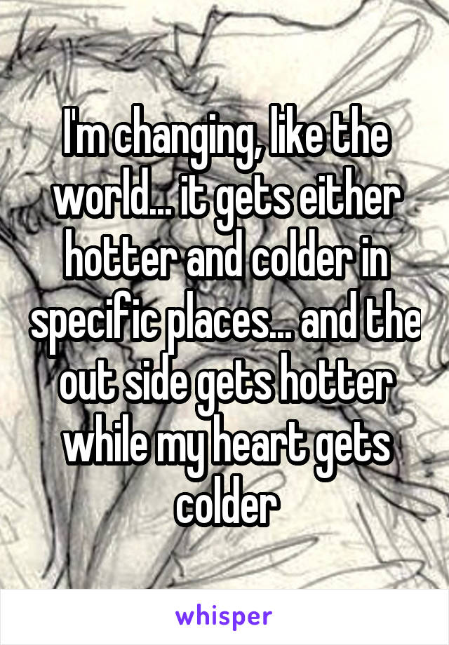I'm changing, like the world... it gets either hotter and colder in specific places... and the out side gets hotter while my heart gets colder