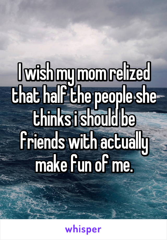 I wish my mom relized that half the people she thinks i should be friends with actually make fun of me.