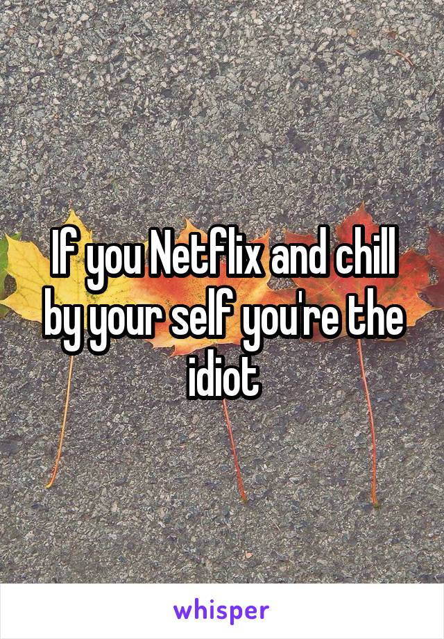 If you Netflix and chill by your self you're the idiot