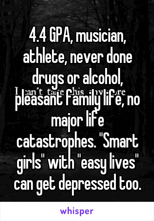 4.4 GPA, musician, athlete, never done drugs or alcohol, pleasant family life, no major life catastrophes. "Smart girls" with "easy lives" can get depressed too.