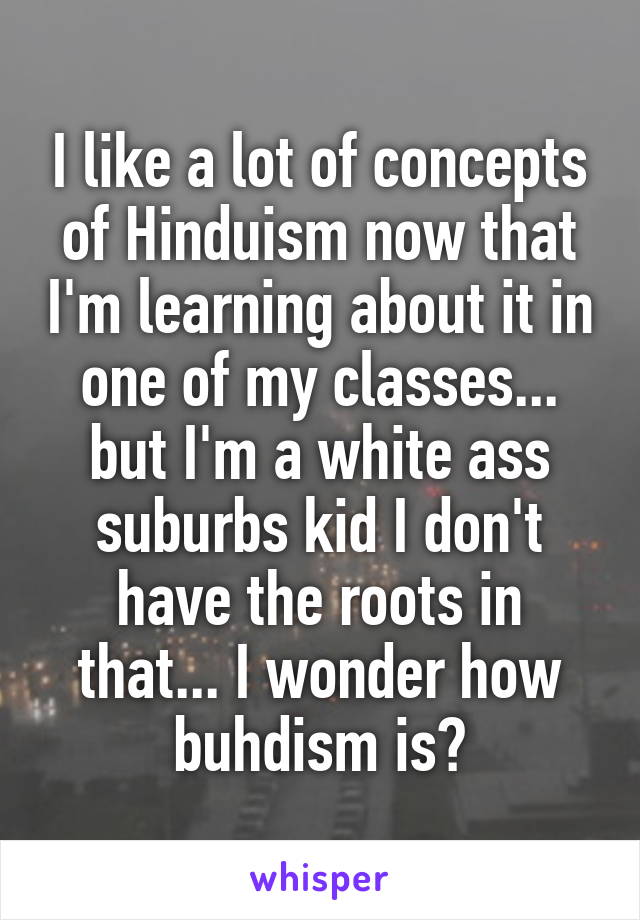 I like a lot of concepts of Hinduism now that I'm learning about it in one of my classes... but I'm a white ass suburbs kid I don't have the roots in that... I wonder how buhdism is?
