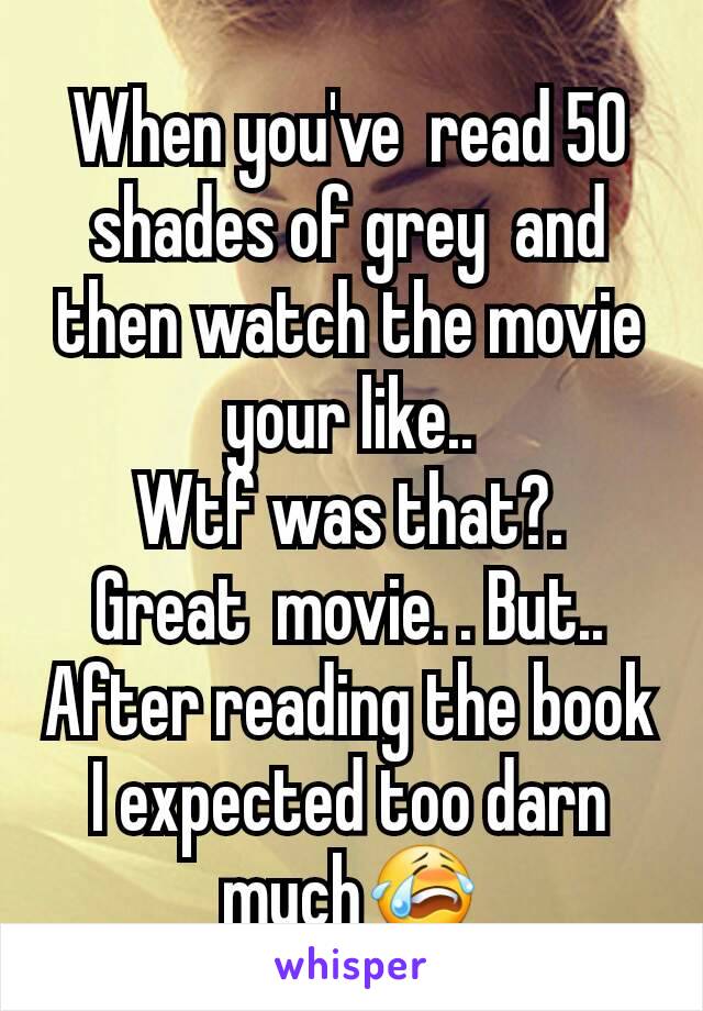 When you've  read 50 shades of grey  and then watch the movie your like..
Wtf was that?.
Great  movie. . But..
After reading the book I expected too darn much😭
