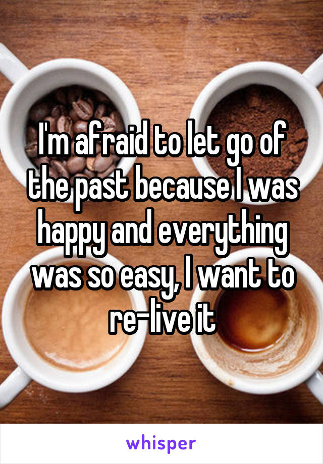 I'm afraid to let go of the past because I was happy and everything was so easy, I want to re-live it