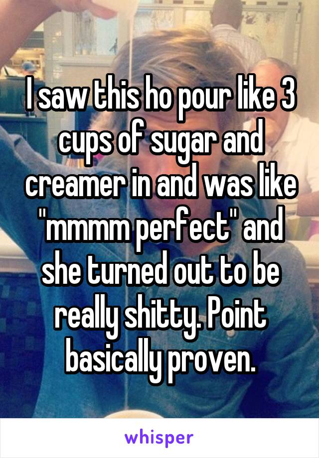 I saw this ho pour like 3 cups of sugar and creamer in and was like "mmmm perfect" and she turned out to be really shitty. Point basically proven.