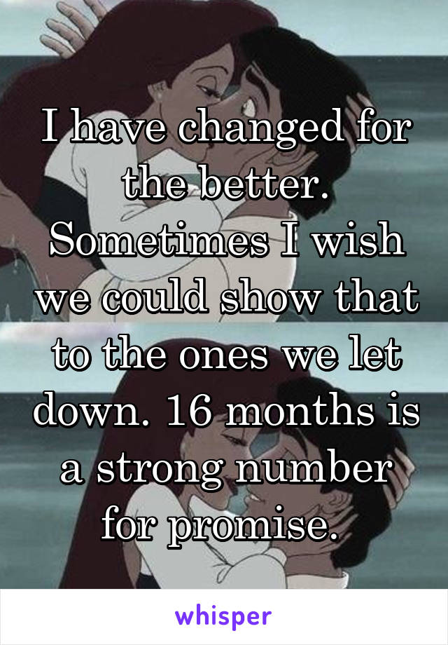 I have changed for the better. Sometimes I wish we could show that to the ones we let down. 16 months is a strong number for promise. 