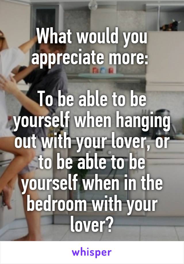 What would you appreciate more: 

To be able to be yourself when hanging out with your lover, or to be able to be yourself when in the bedroom with your lover?