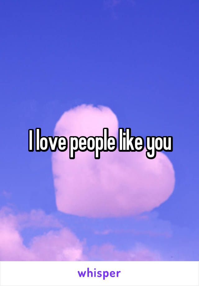 I love people like you