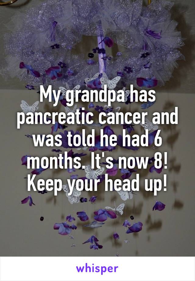 My grandpa has pancreatic cancer and was told he had 6 months. It's now 8! Keep your head up!