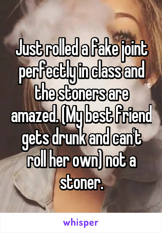 Just rolled a fake joint perfectly in class and the stoners are amazed. (My best friend gets drunk and can't roll her own) not a stoner.