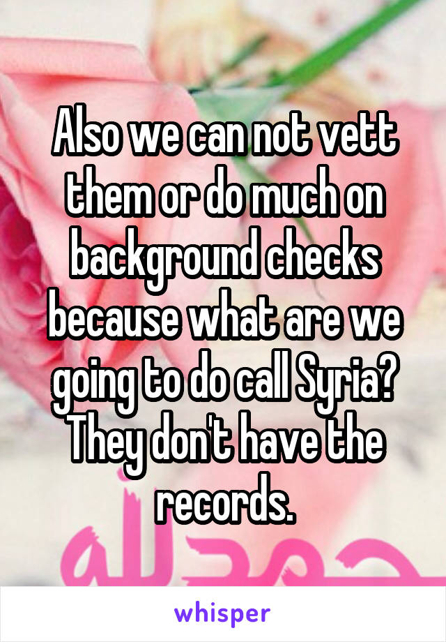 Also we can not vett them or do much on background checks because what are we going to do call Syria? They don't have the records.