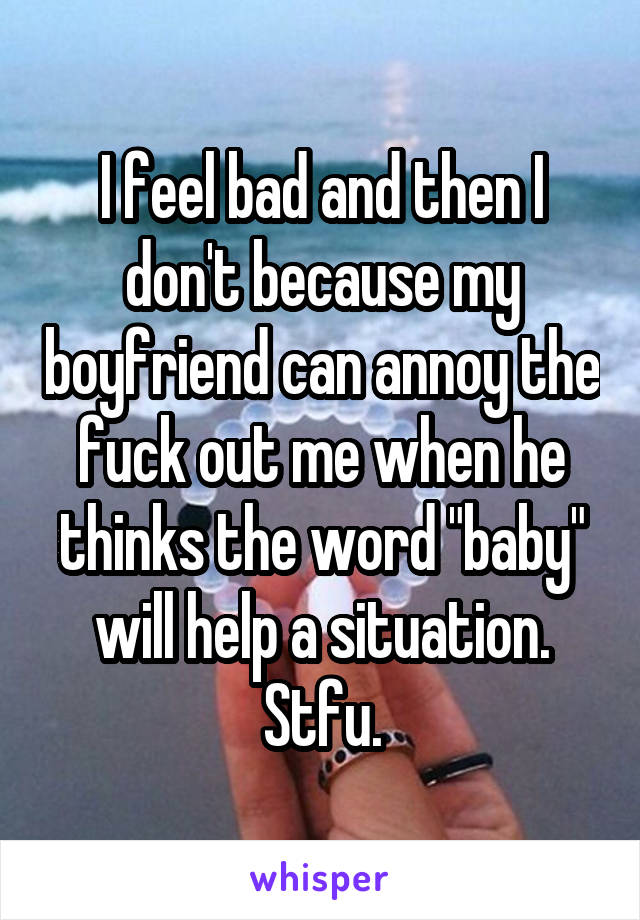 I feel bad and then I don't because my boyfriend can annoy the fuck out me when he thinks the word "baby" will help a situation. Stfu.