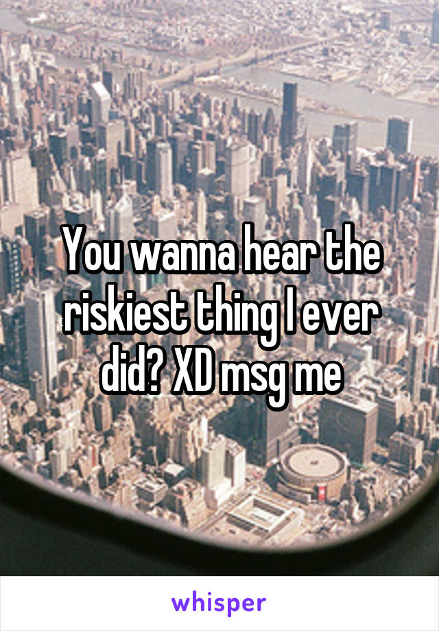 You wanna hear the riskiest thing I ever did? XD msg me