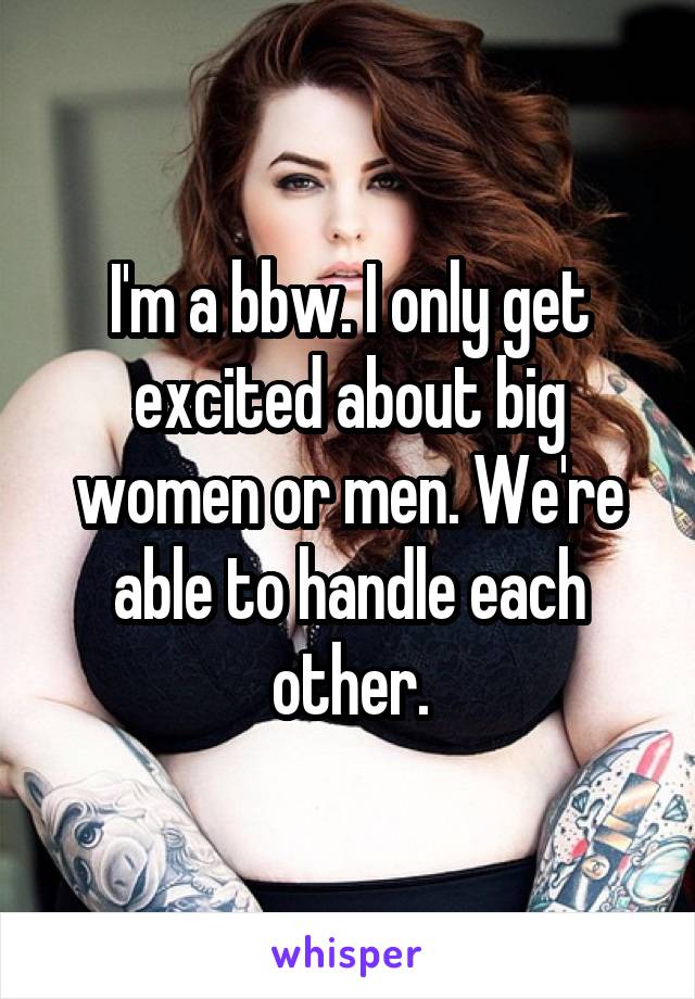 I'm a bbw. I only get excited about big women or men. We're able to handle each other.