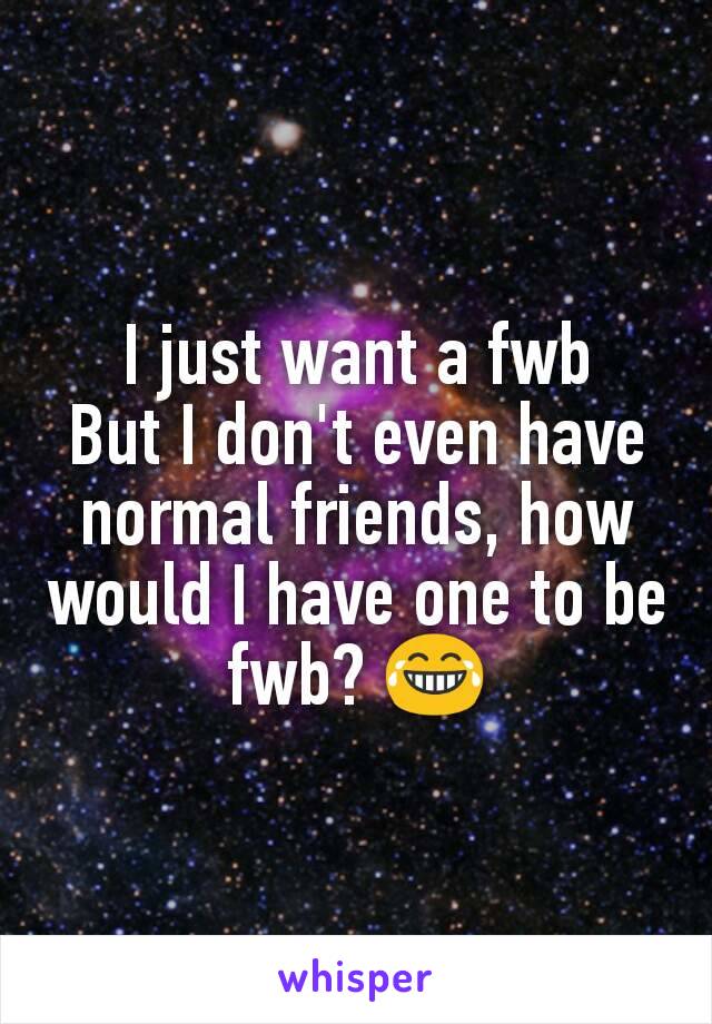 I just want a fwb
But I don't even have normal friends, how would I have one to be fwb? 😂